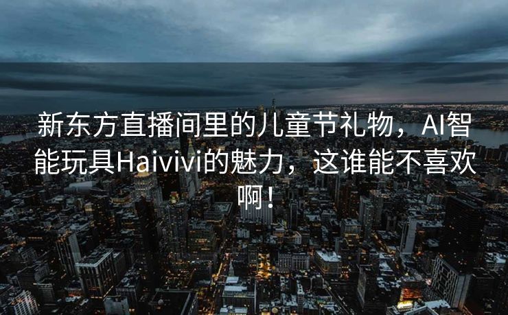 新东方直播间里的儿童节礼物，AI智能玩具Haivivi的魅力，这谁能不喜欢啊！