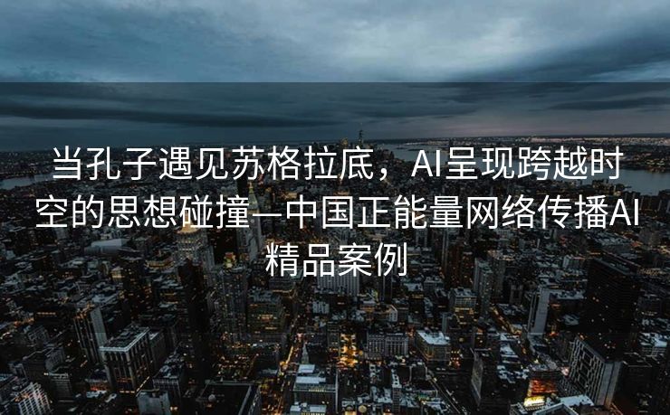 当孔子遇见苏格拉底，AI呈现跨越时空的思想碰撞—中国正能量网络传播AI精品案例