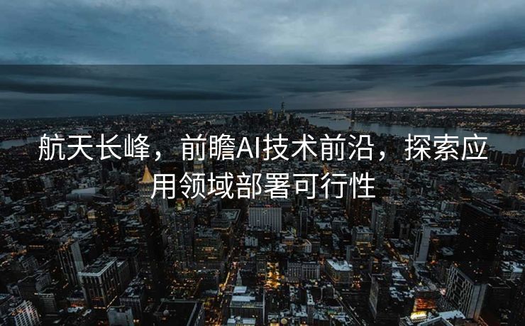 航天长峰，前瞻AI技术前沿，探索应用领域部署可行性