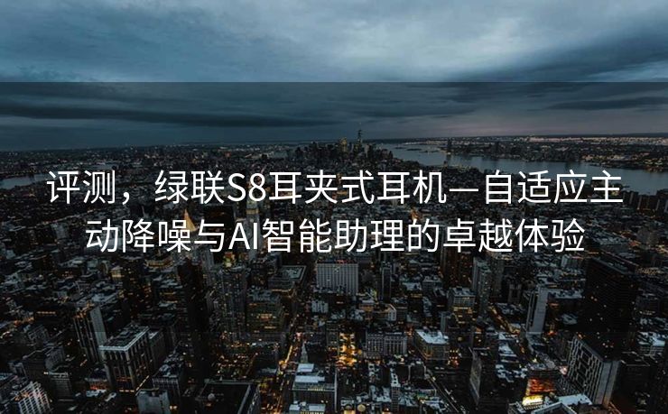 评测，绿联S8耳夹式耳机—自适应主动降噪与AI智能助理的卓越体验