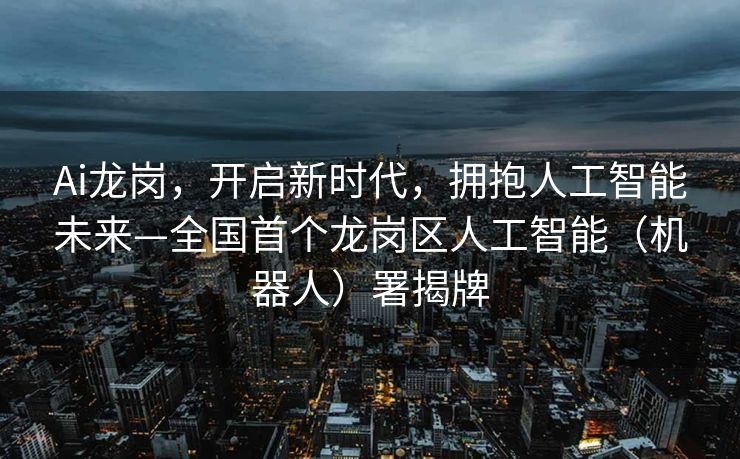 Ai龙岗，开启新时代，拥抱人工智能未来—全国首个龙岗区人工智能（机器人）署揭牌