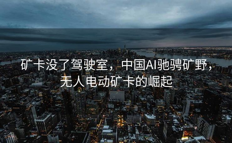矿卡没了驾驶室，中国AI驰骋矿野，无人电动矿卡的崛起