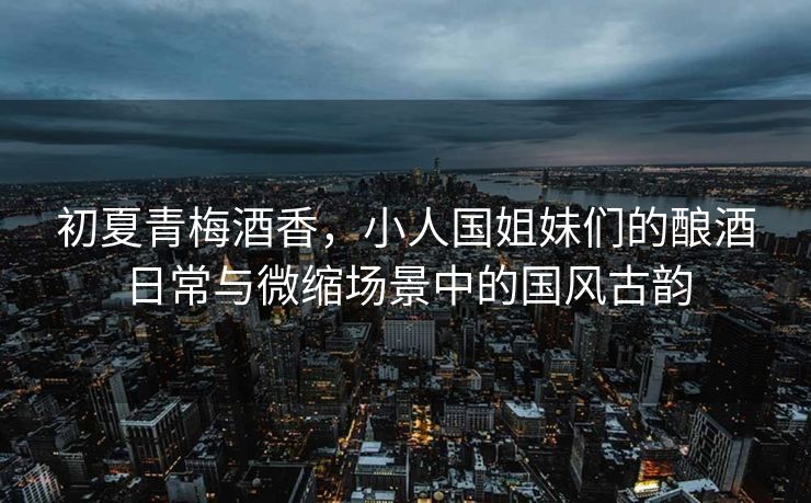 初夏青梅酒香，小人国姐妹们的酿酒日常与微缩场景中的国风古韵