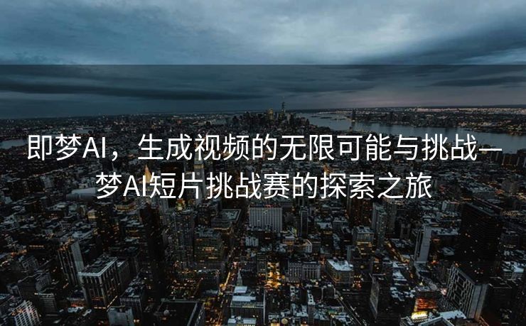 即梦AI，生成视频的无限可能与挑战—梦AI短片挑战赛的探索之旅