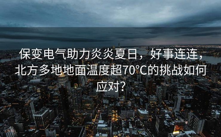 保变电气助力炎炎夏日，好事连连，北方多地地面温度超70℃的挑战如何应对？