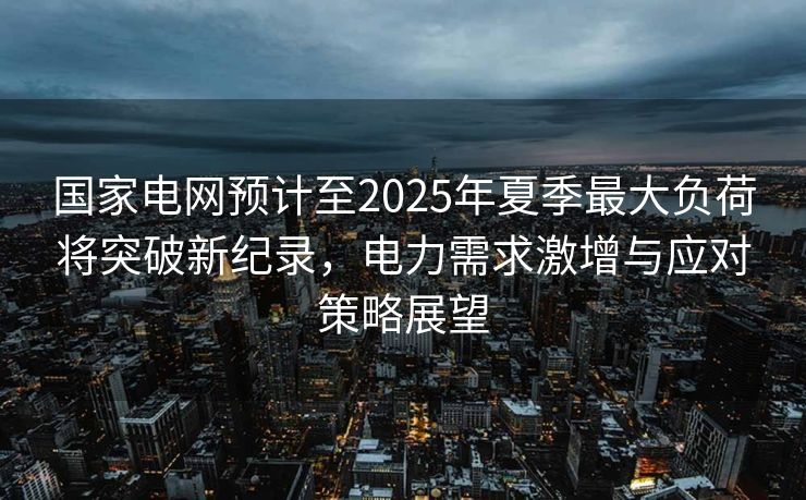 国家电网预计至2025年夏季最大负荷将突破新纪录，电力需求激增与应对策略展望