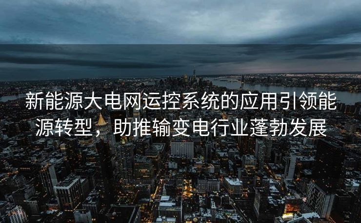 新能源大电网运控系统的应用引领能源转型，助推输变电行业蓬勃发展