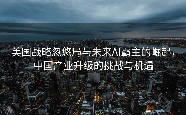 美国战略忽悠局与未来AI霸主的崛起，中国产业升级的挑战与机遇