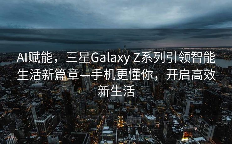 AI赋能，三星Galaxy Z系列引领智能生活新篇章—手机更懂你，开启高效新生活