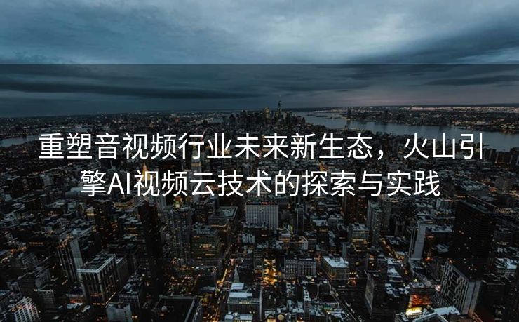 重塑音视频行业未来新生态，火山引擎AI视频云技术的探索与实践