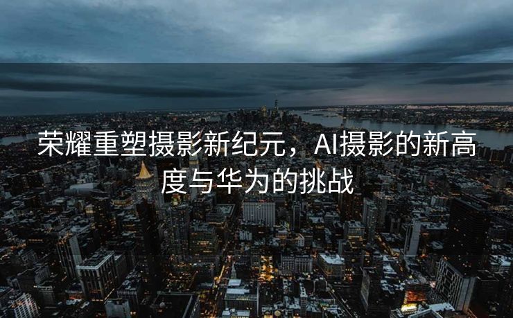 荣耀重塑摄影新纪元，AI摄影的新高度与华为的挑战