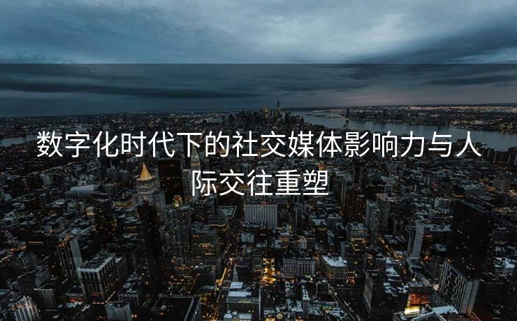 数字化时代下的社交媒体影响力与人际交往重塑