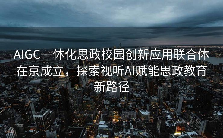 AIGC一体化思政校园创新应用联合体在京成立，探索视听AI赋能思政教育新路径