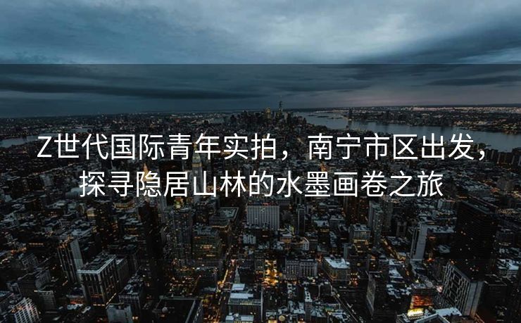 Z世代国际青年实拍，南宁市区出发，探寻隐居山林的水墨画卷之旅