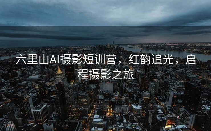 六里山AI摄影短训营，红韵追光，启程摄影之旅