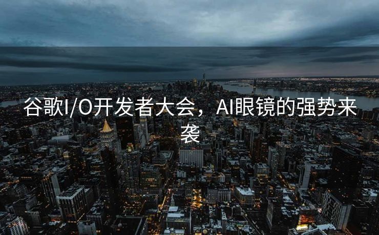 谷歌I/O开发者大会，AI眼镜的强势来袭
