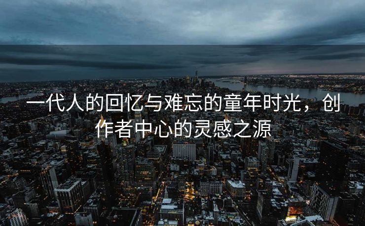 一代人的回忆与难忘的童年时光，创作者中心的灵感之源