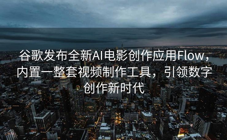 谷歌发布全新AI电影创作应用Flow，内置一整套视频制作工具，引领数字创作新时代