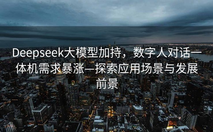 Deepseek大模型加持，数字人对话一体机需求暴涨—探索应用场景与发展前景