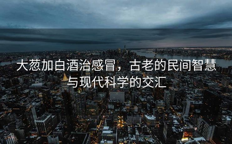 大䓤加白酒治感冒，古老的民间智慧与现代科学的交汇