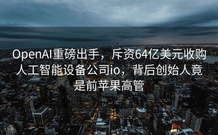 OpenAI重磅出手，斥资64亿美元收购人工智能设备公司io，背后创始人竟是前苹果高管