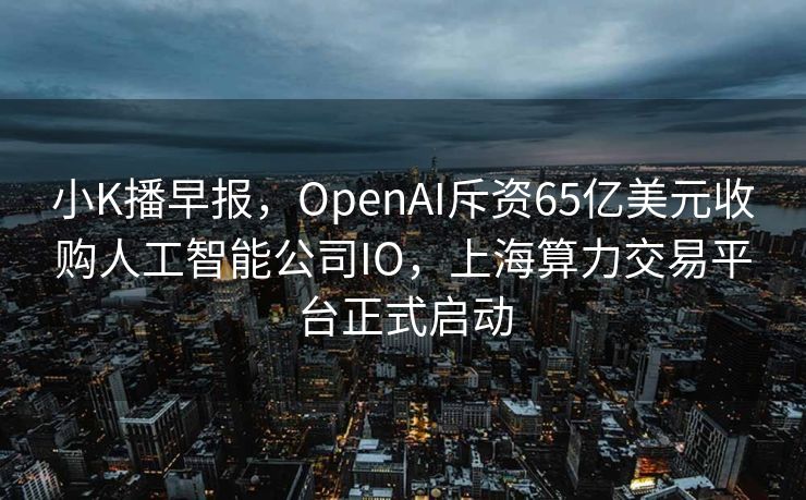 小K播早报，OpenAI斥资65亿美元收购人工智能公司IO，上海算力交易平台正式启动