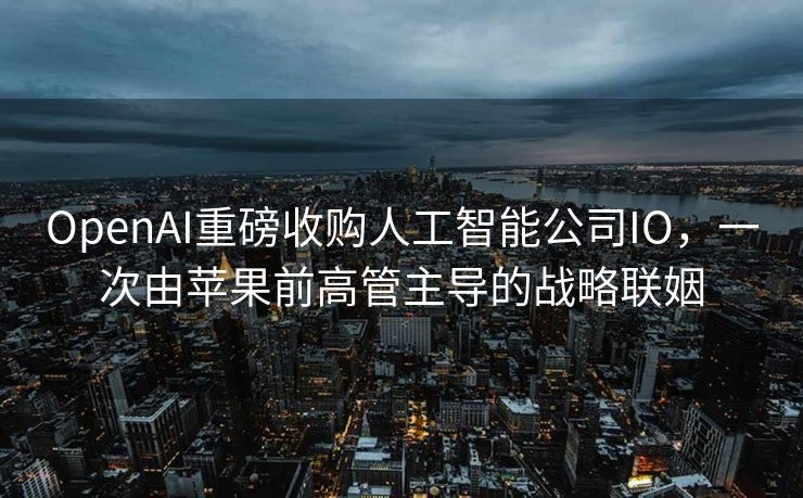 OpenAI重磅收购人工智能公司IO，一次由苹果前高管主导的战略联姻