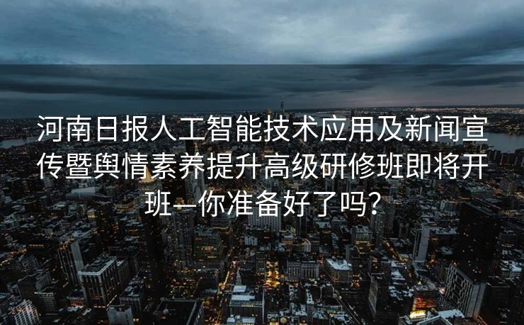 河南日报人工智能技术应用及新闻宣传暨舆情素养提升高级研修班即将开班—你准备好了吗？