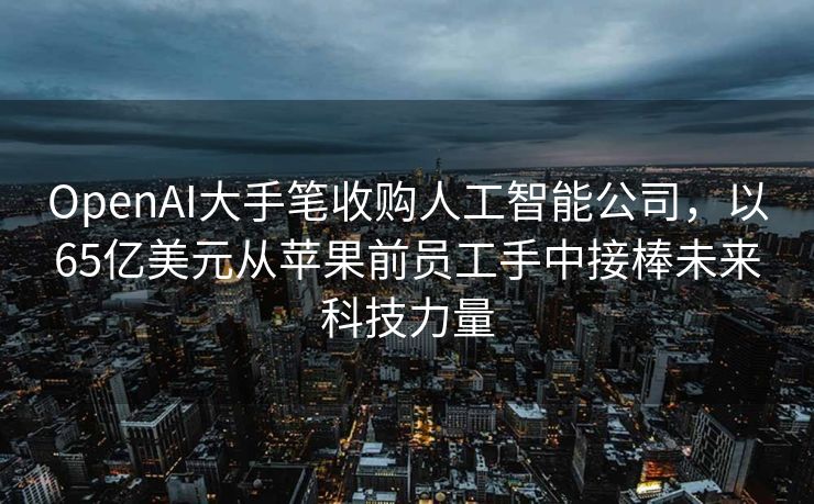 OpenAI大手笔收购人工智能公司，以65亿美元从苹果前员工手中接棒未来科技力量