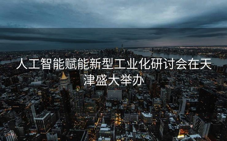 人工智能赋能新型工业化研讨会在天津盛大举办