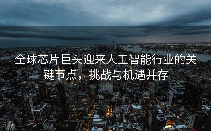 全球芯片巨头迎来人工智能行业的关键节点，挑战与机遇并存