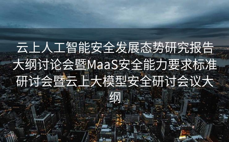 云上人工智能安全发展态势研究报告大纲讨论会暨MaaS安全能力要求标准研讨会暨云上大模型安全研讨会议大纲