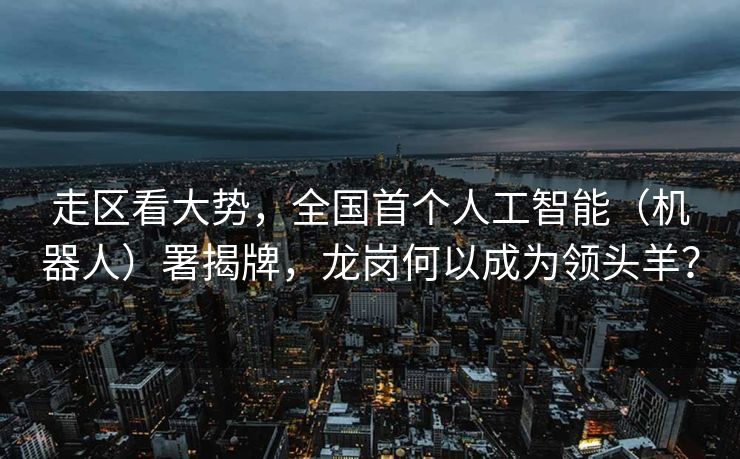 走区看大势，全国首个人工智能（机器人）署揭牌，龙岗何以成为领头羊？