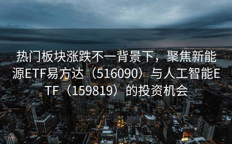 热门板块涨跌不一背景下，聚焦新能源ETF易方达（516090）与人工智能ETF（159819）的投资机会