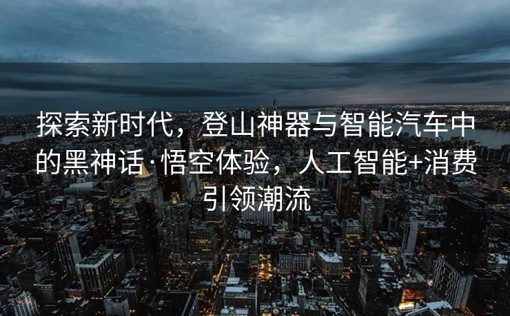 探索新时代，登山神器与智能汽车中的黑神话·悟空体验，人工智能+消费引领潮流
