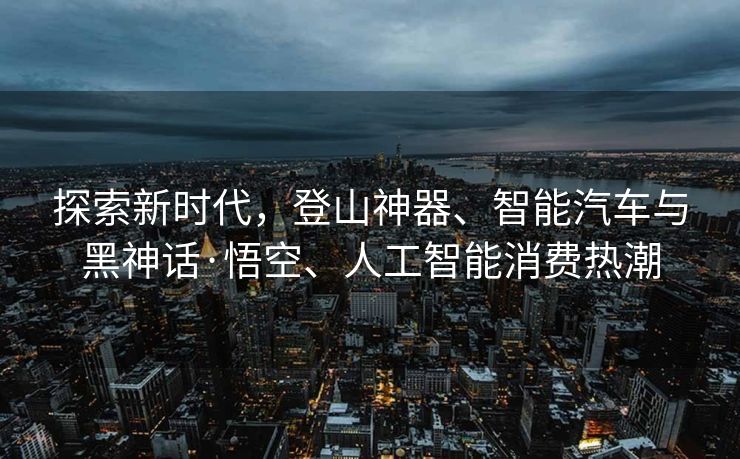 探索新时代，登山神器、智能汽车与黑神话·悟空、人工智能消费热潮