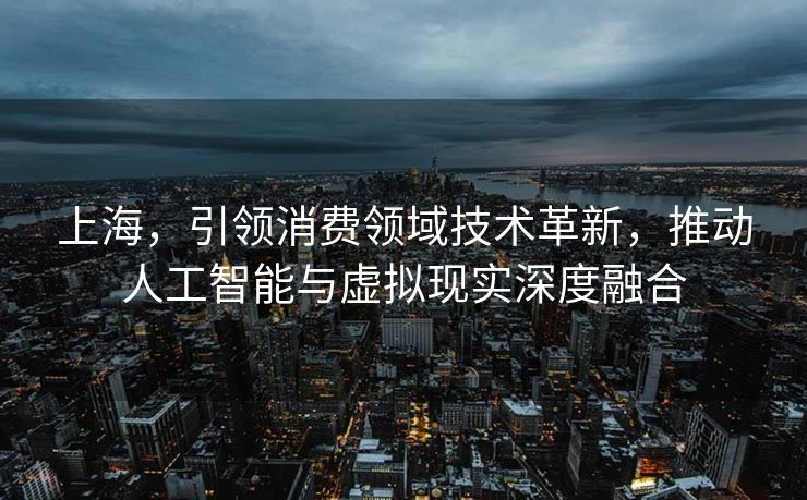 上海，引领消费领域技术革新，推动人工智能与虚拟现实深度融合