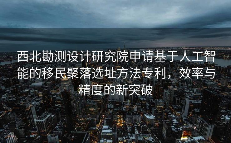 西北勘测设计研究院申请基于人工智能的移民聚落选址方法专利，效率与精度的新突破