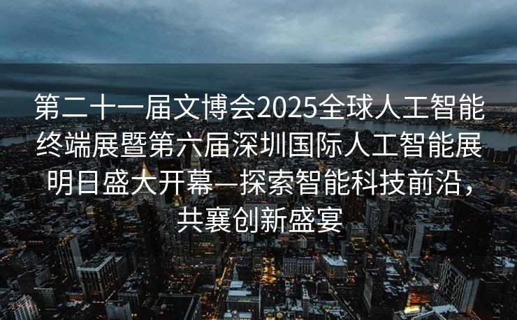 第二十一届文博会2025全球人工智能终端展暨第六届深圳国际人工智能展明日盛大开幕—探索智能科技前沿，共襄创新盛宴
