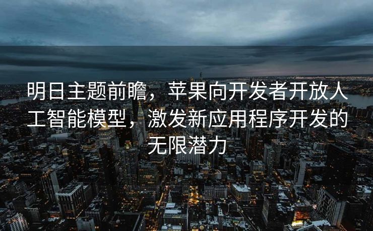 明日主题前瞻，苹果向开发者开放人工智能模型，激发新应用程序开发的无限潜力