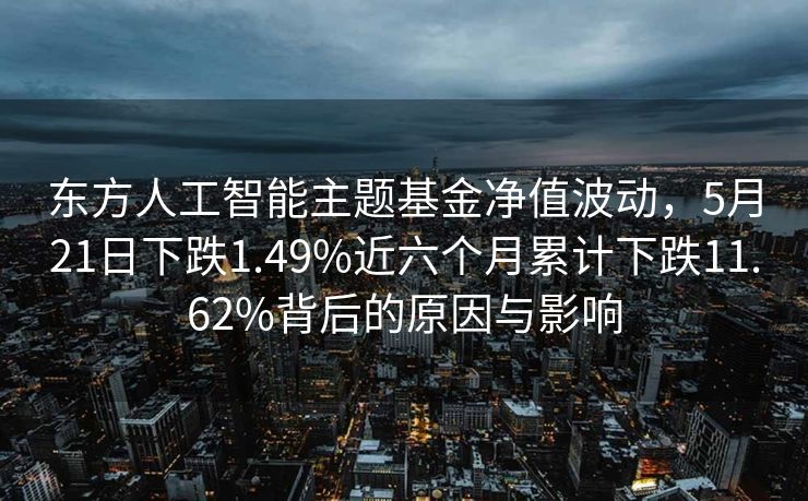 东方人工智能主题基金净值波动，5月21日下跌1.49%近六个月累计下跌11.62%背后的原因与影响