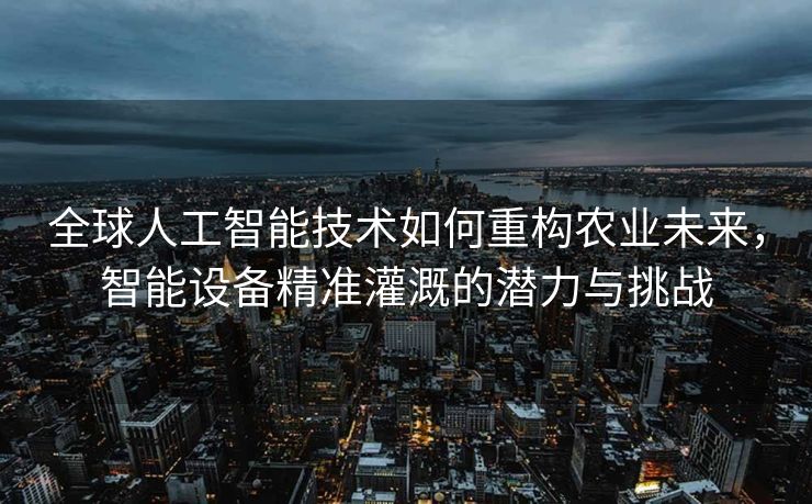 全球人工智能技术如何重构农业未来，智能设备精准灌溉的潜力与挑战
