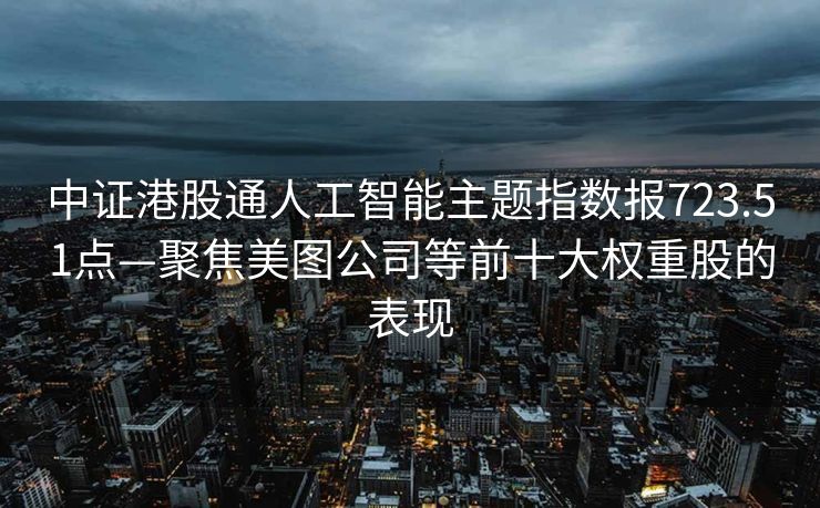 中证港股通人工智能主题指数报723.51点—聚焦美图公司等前十大权重股的表现