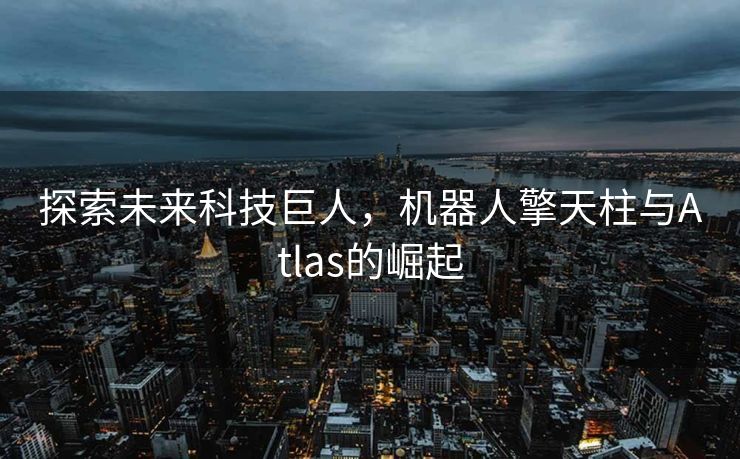 探索未来科技巨人，机器人擎天柱与Atlas的崛起