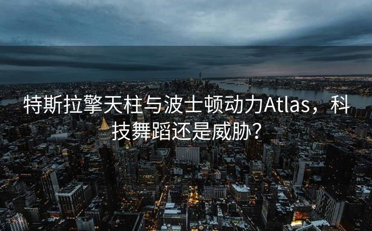 特斯拉擎天柱与波士顿动力Atlas，科技舞蹈还是威胁？