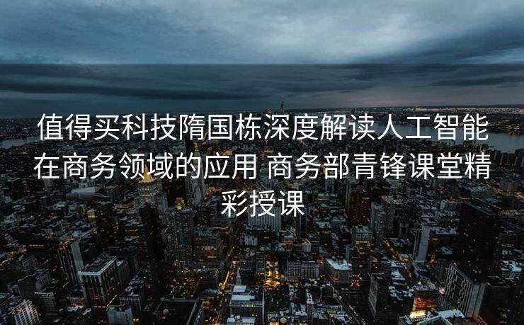 值得买科技隋国栋深度解读人工智能在商务领域的应用 商务部青锋课堂精彩授课