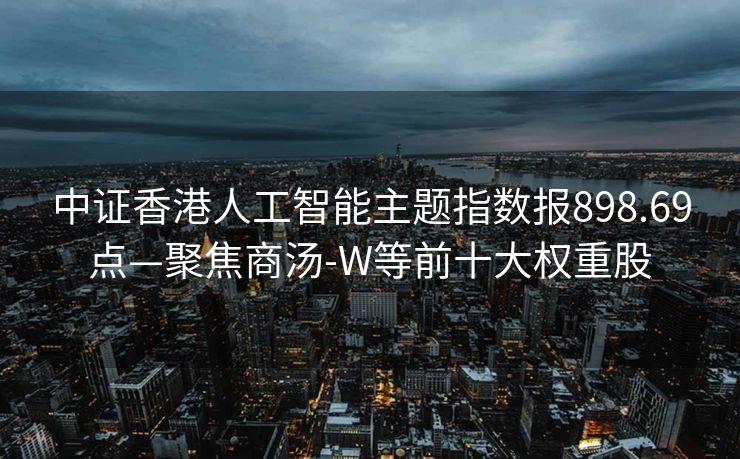 中证香港人工智能主题指数报898.69点—聚焦商汤-W等前十大权重股