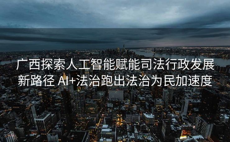 广西探索人工智能赋能司法行政发展新路径 AI+法治跑出法治为民加速度