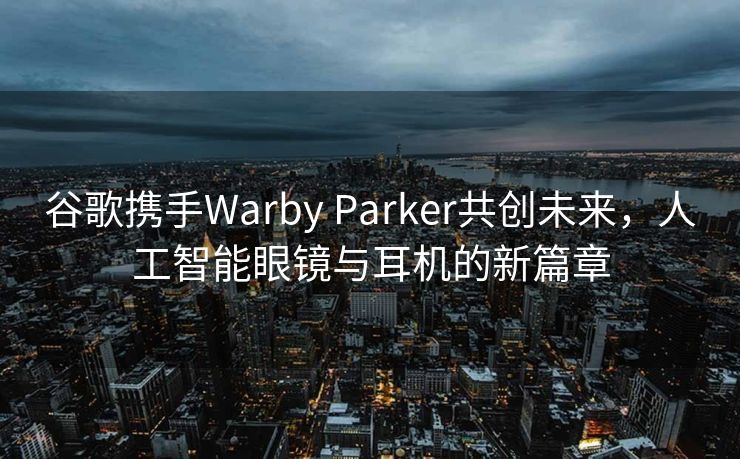 谷歌携手Warby Parker共创未来，人工智能眼镜与耳机的新篇章