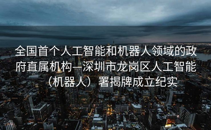 全国首个人工智能和机器人领域的政府直属机构—深圳市龙岗区人工智能（机器人）署揭牌成立纪实